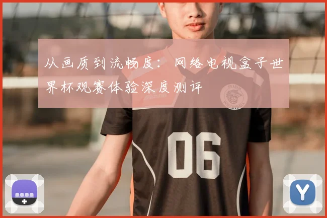 从画质到流畅度:网络电视盒子世界杯观赛体验深度测评