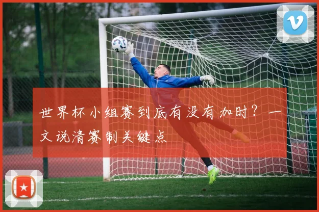 世界杯小组赛到底有没有加时?一文说清赛制关键点