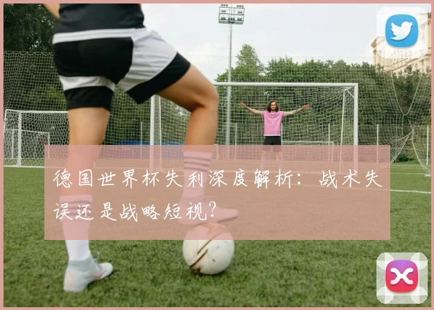 德国世界杯失利深度解析:战术失误还是战略短视?