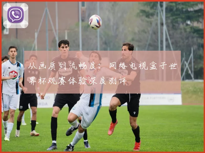 从画质到流畅度:网络电视盒子世界杯观赛体验深度测评