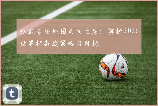 独家专访韩国足协主席：解析2026世界杯备战策略与目标