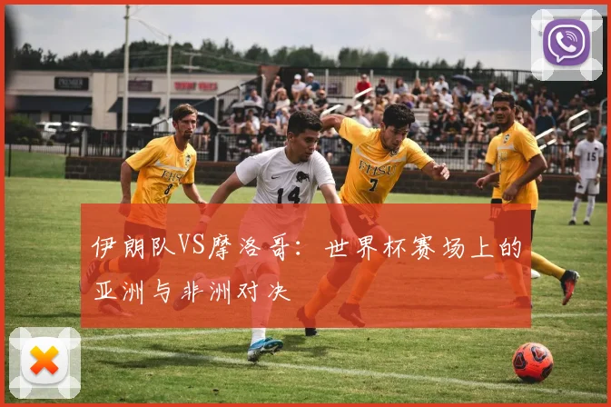 伊朗队VS摩洛哥：世界杯赛场上的亚洲与非洲对决