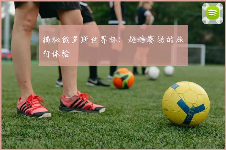 揭秘俄罗斯世界杯：超越赛场的旅行体验