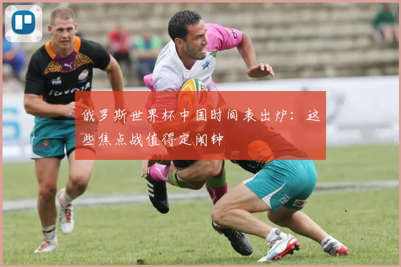 俄罗斯世界杯中国时间表出炉：这些焦点战值得定闹钟